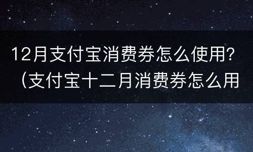 12月支付宝消费券怎么使用？（支付宝十二月消费券怎么用）
