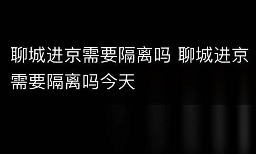 聊城进京需要隔离吗 聊城进京需要隔离吗今天
