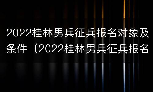 2022桂林男兵征兵报名对象及条件（2022桂林男兵征兵报名对象及条件）