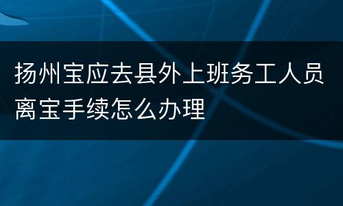 扬州宝应去县外上班务工人员离宝手续怎么办理