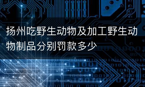扬州吃野生动物及加工野生动物制品分别罚款多少