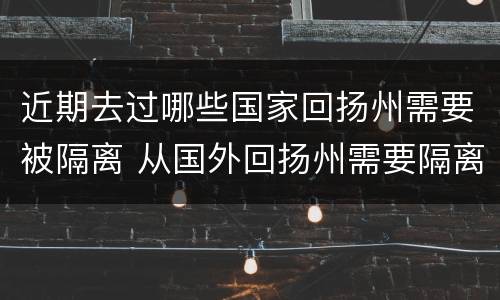 近期去过哪些国家回扬州需要被隔离 从国外回扬州需要隔离吗