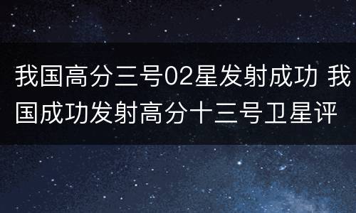 我国高分三号02星发射成功 我国成功发射高分十三号卫星评论