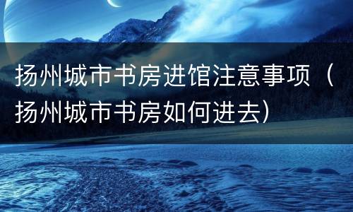 扬州城市书房进馆注意事项（扬州城市书房如何进去）