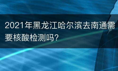 2021年黑龙江哈尔滨去南通需要核酸检测吗?