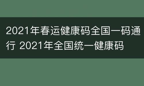 2021年春运健康码全国一码通行 2021年全国统一健康码