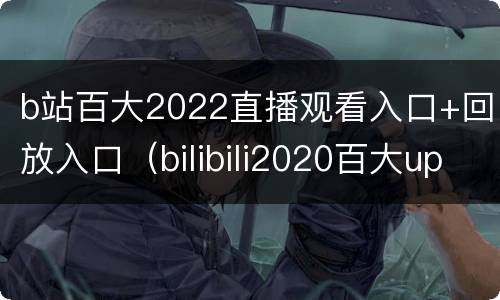 b站百大2022直播观看入口+回放入口（bilibili2020百大up主直播）