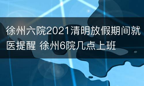 徐州六院2021清明放假期间就医提醒 徐州6院几点上班
