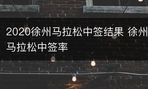 2020徐州马拉松中签结果 徐州马拉松中签率