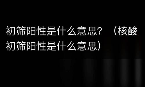 初筛阳性是什么意思？（核酸初筛阳性是什么意思）
