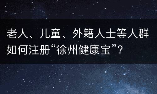 老人、儿童、外籍人士等人群如何注册“徐州健康宝”?