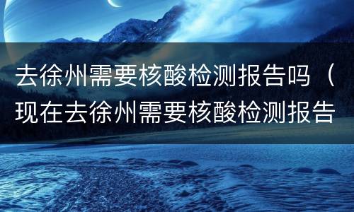 去徐州需要核酸检测报告吗（现在去徐州需要核酸检测报告吗）