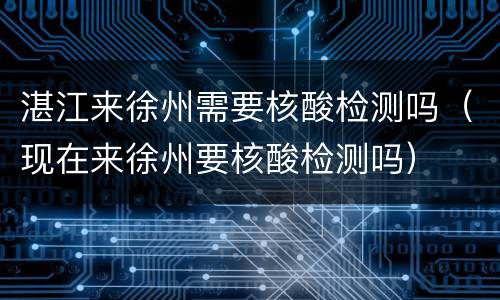 湛江来徐州需要核酸检测吗（现在来徐州要核酸检测吗）