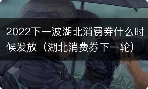2022下一波湖北消费券什么时候发放（湖北消费券下一轮）