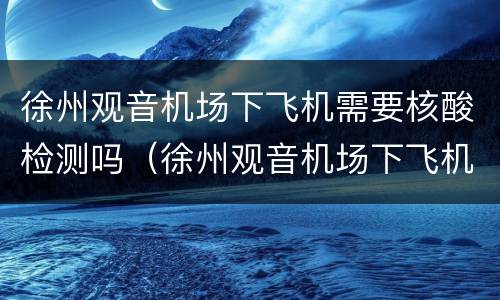 徐州观音机场下飞机需要核酸检测吗（徐州观音机场下飞机需要核酸检测吗现在）