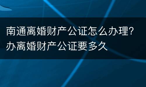 南通离婚财产公证怎么办理? 办离婚财产公证要多久