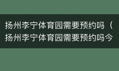扬州李宁体育园需要预约吗（扬州李宁体育园需要预约吗今天）