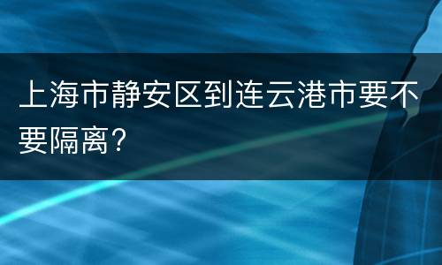 上海市静安区到连云港市要不要隔离?