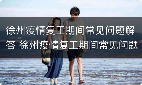 徐州疫情复工期间常见问题解答 徐州疫情复工期间常见问题解答