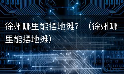 徐州哪里能摆地摊？（徐州哪里能摆地摊）