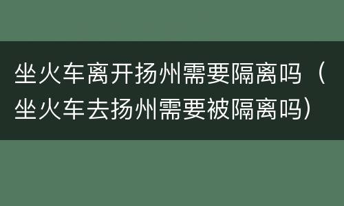 坐火车离开扬州需要隔离吗（坐火车去扬州需要被隔离吗）