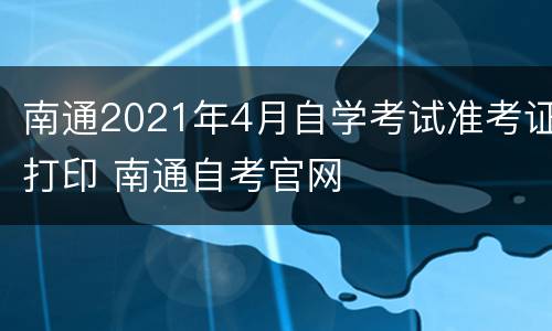 南通2021年4月自学考试准考证打印 南通自考官网