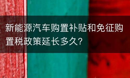 新能源汽车购置补贴和免征购置税政策延长多久？