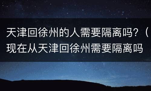 天津回徐州的人需要隔离吗?（现在从天津回徐州需要隔离吗）
