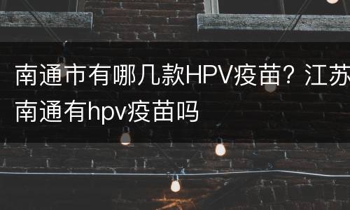 南通市有哪几款HPV疫苗? 江苏南通有hpv疫苗吗