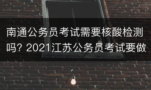 南通公务员考试需要核酸检测吗? 2021江苏公务员考试要做核酸检测吗
