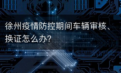 徐州疫情防控期间车辆审核、换证怎么办？