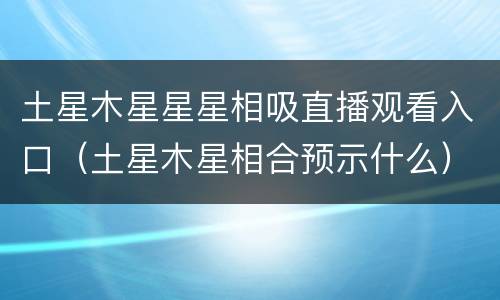 土星木星星星相吸直播观看入口（土星木星相合预示什么）