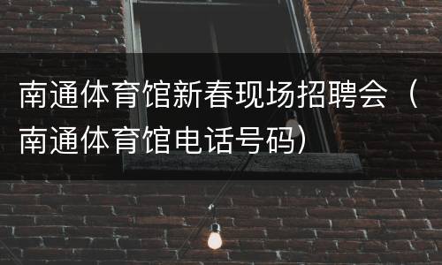 南通体育馆新春现场招聘会（南通体育馆电话号码）