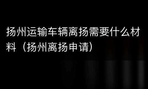 扬州运输车辆离扬需要什么材料（扬州离扬申请）