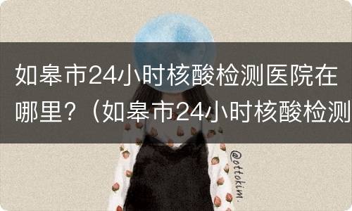 如皋市24小时核酸检测医院在哪里?（如皋市24小时核酸检测医院在哪里啊）