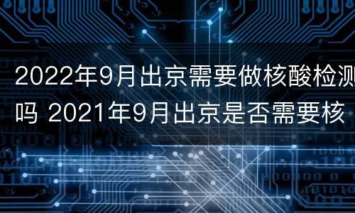 2022年9月出京需要做核酸检测吗 2021年9月出京是否需要核酸检测