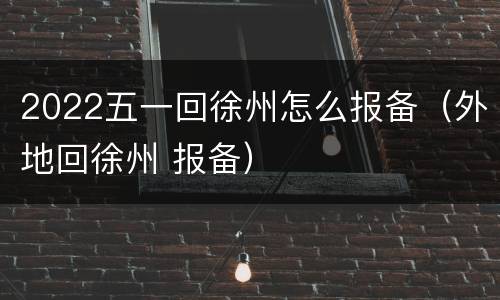 2022五一回徐州怎么报备（外地回徐州 报备）