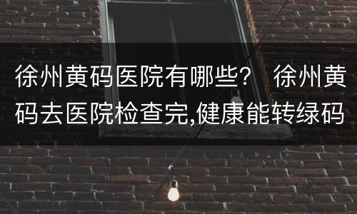 徐州黄码医院有哪些？ 徐州黄码去医院检查完,健康能转绿码吗