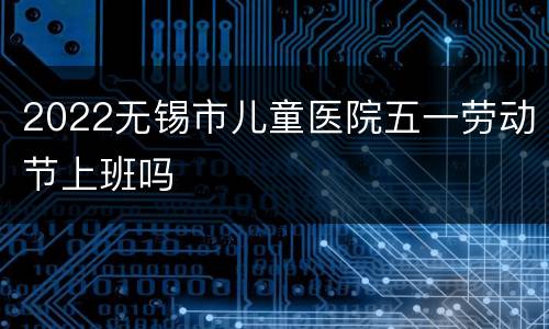 2022无锡市儿童医院五一劳动节上班吗