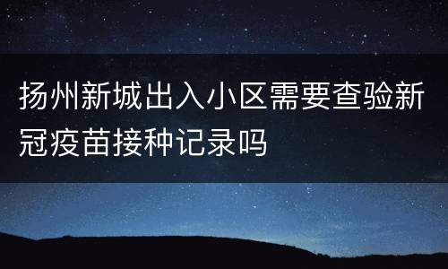 扬州新城出入小区需要查验新冠疫苗接种记录吗