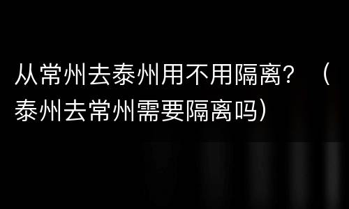 从常州去泰州用不用隔离？（泰州去常州需要隔离吗）