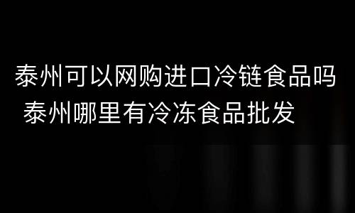 泰州可以网购进口冷链食品吗 泰州哪里有冷冻食品批发
