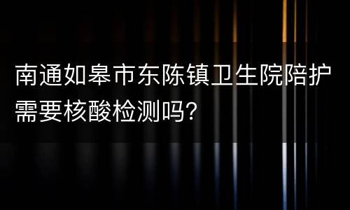 南通如皋市东陈镇卫生院陪护需要核酸检测吗？