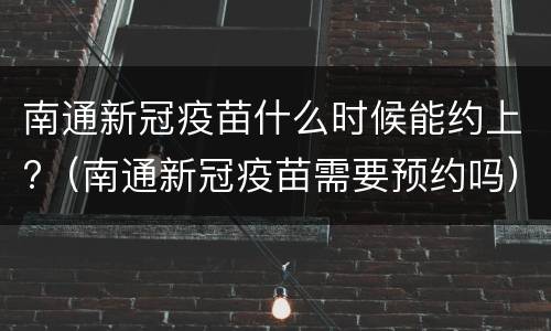 南通新冠疫苗什么时候能约上?（南通新冠疫苗需要预约吗）