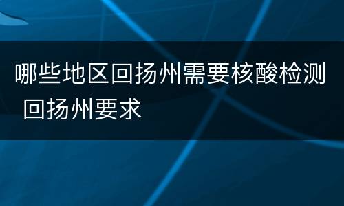 哪些地区回扬州需要核酸检测 回扬州要求