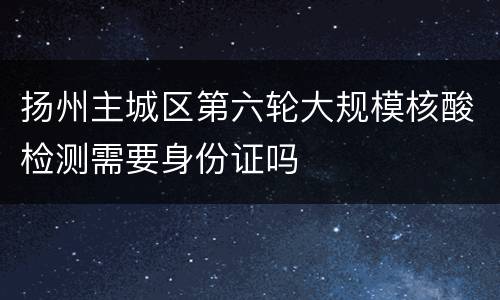 扬州主城区第六轮大规模核酸检测需要身份证吗