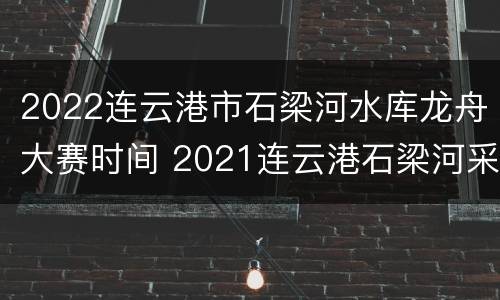 2022连云港市石梁河水库龙舟大赛时间 2021连云港石梁河采砂
