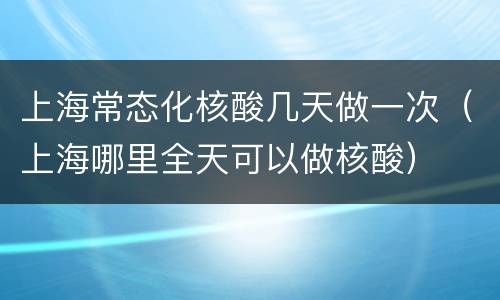 上海常态化核酸几天做一次（上海哪里全天可以做核酸）