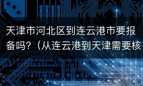 天津市河北区到连云港市要报备吗?（从连云港到天津需要核酸检测报告吗）