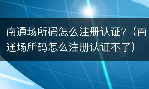 南通场所码怎么注册认证?（南通场所码怎么注册认证不了）
